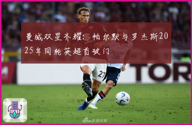 曼城双星齐耀：帕尔默与罗杰斯2025年同轮英超首破门