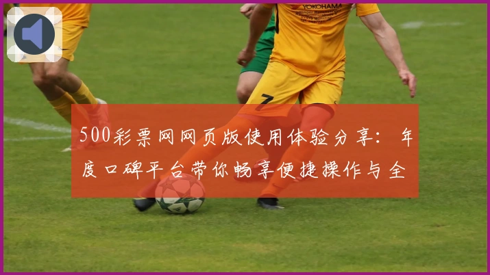 500彩票网网页版使用体验分享：年度口碑平台带你畅享便捷操作与全新服务