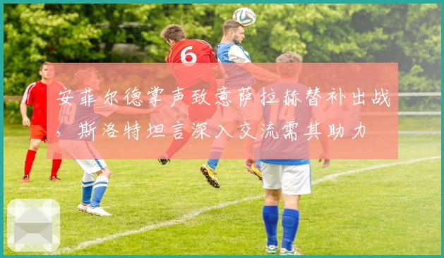 安菲尔德掌声致意萨拉赫替补出战，斯洛特坦言深入交流需其助力