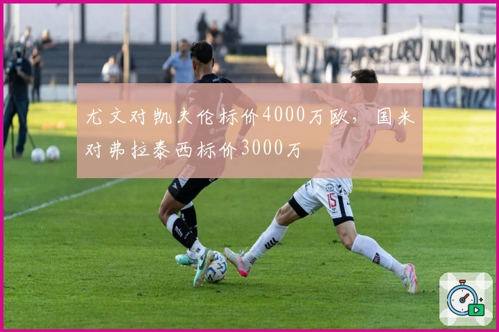 尤文对凯夫伦标价4000万欧，国米对弗拉泰西标价3000万
