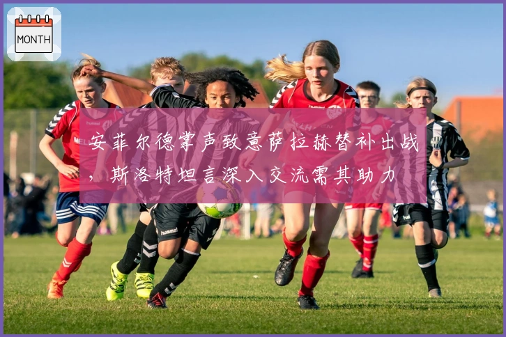 安菲尔德掌声致意萨拉赫替补出战，斯洛特坦言深入交流需其助力