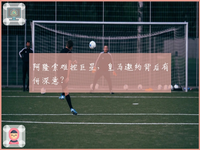 阿隆索难控巨星，皇马邀约背后有何深意？