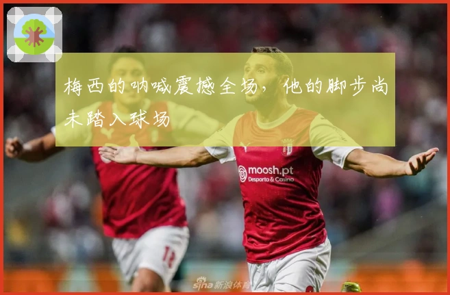 梅西的呐喊震撼全场，他的脚步尚未踏入球场