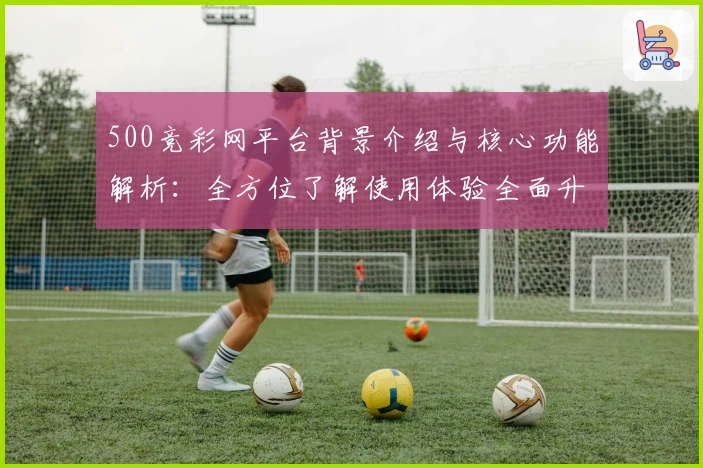 500竞彩网平台背景介绍与核心功能解析：全方位了解使用体验全面升级