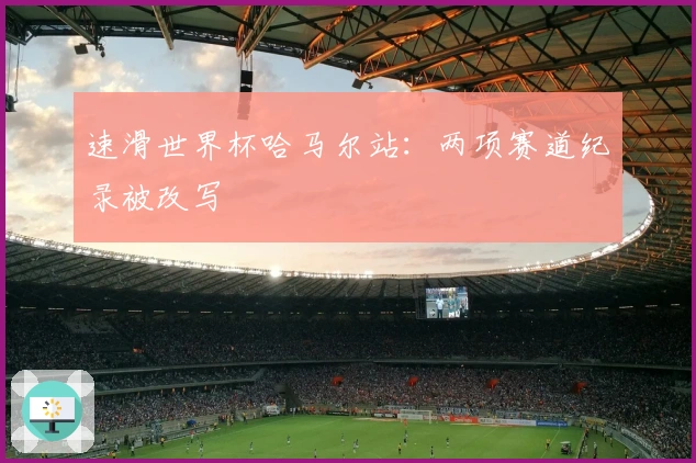 速滑世界杯哈马尔站：两项赛道纪录被改写