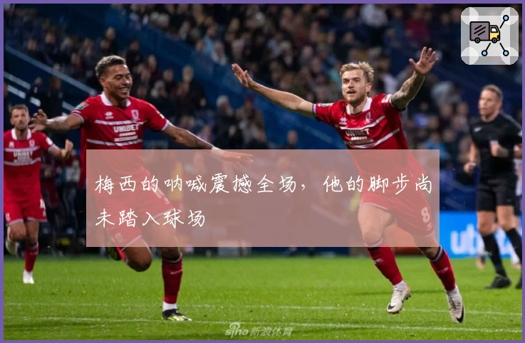 梅西的呐喊震撼全场，他的脚步尚未踏入球场