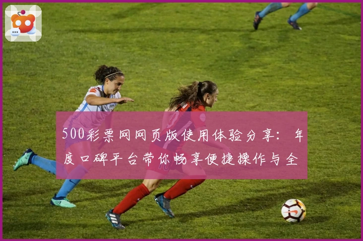 500彩票网网页版使用体验分享：年度口碑平台带你畅享便捷操作与全新服务