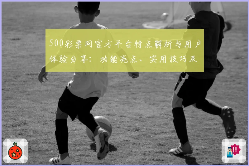 500彩票网官方平台特点解析与用户体验分享:功能亮点、实用技巧及新用户指南