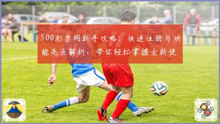 500彩票网新手攻略：快速注册与功能亮点解析，带你轻松掌握全新使用体验