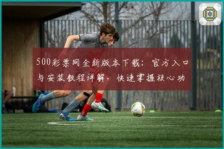 500彩票网全新版本下载：官方入口与安装教程详解，快速掌握核心功能亮点